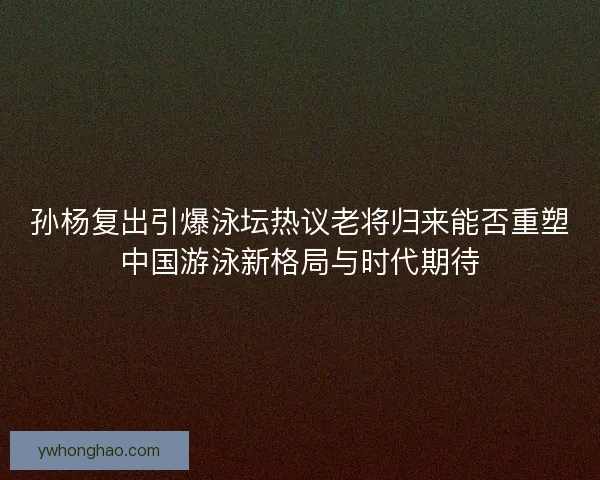 孙杨复出引爆泳坛热议老将归来能否重塑中国游泳新格局与时代期待 孙杨复出引爆泳坛热议老将归来能否重塑中国游泳新格局与时代期待