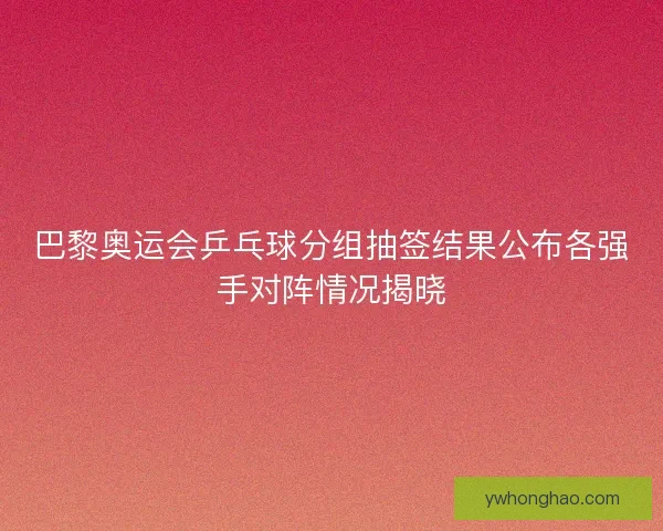 巴黎奥运会乒乓球分组抽签结果公布各强手对阵情况揭晓
