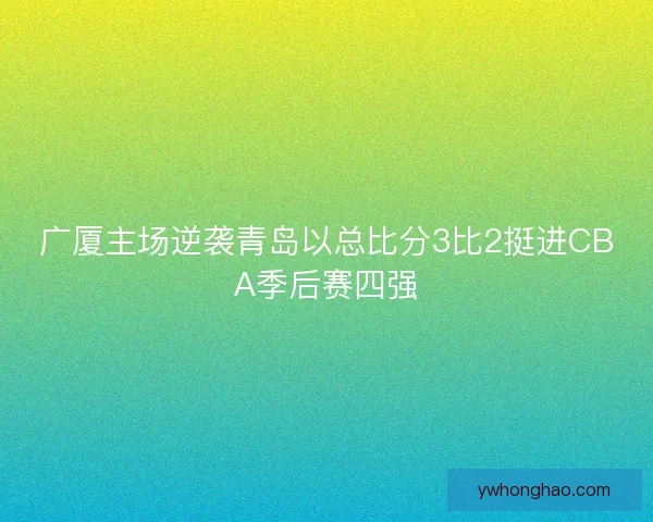 广厦主场逆袭青岛以总比分3比2挺进CBA季后赛四强