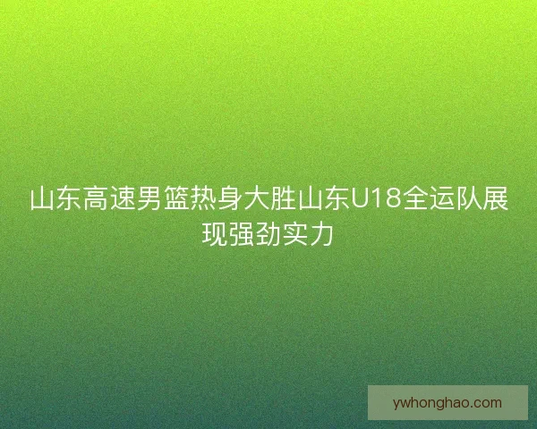 山东高速男篮热身大胜山东U18全运队展现强劲实力 山东高速男篮热身大胜山东U18全运队展现强劲实力