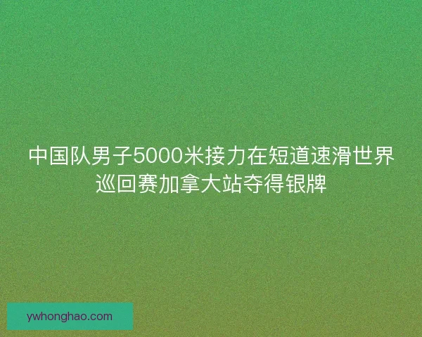 中国队男子5000米接力在短道速滑世界巡回赛加拿大站夺得银牌