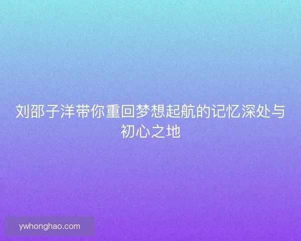 刘邵子洋带你重回梦想起航的记忆深处与初心之地