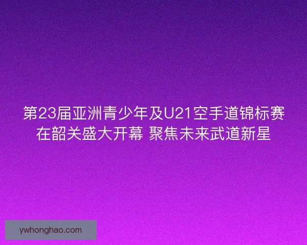 第23届亚洲青少年及U21空手道锦标赛在韶关盛大开幕 聚焦未来武道新星