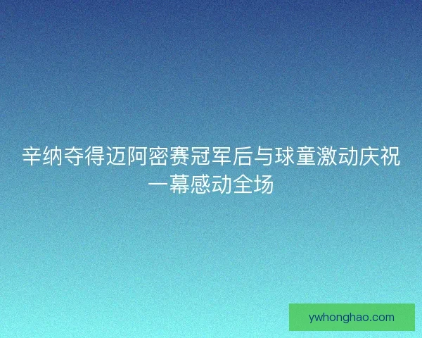 辛纳夺得迈阿密赛冠军后与球童激动庆祝一幕感动全场